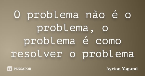 O problema não é o problema, o problema é como resolver o problema... Frase de Ayrton Yagami.