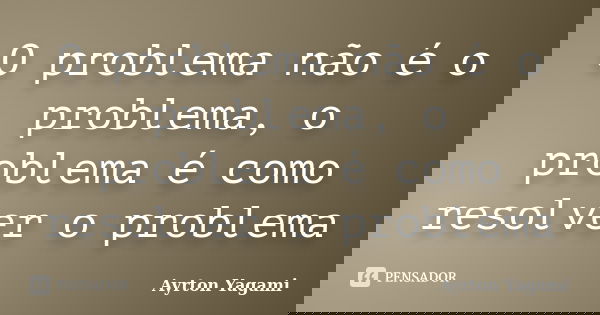 O problema não é o problema, o problema é como resolver o problema... Frase de Ayrton Yagami.