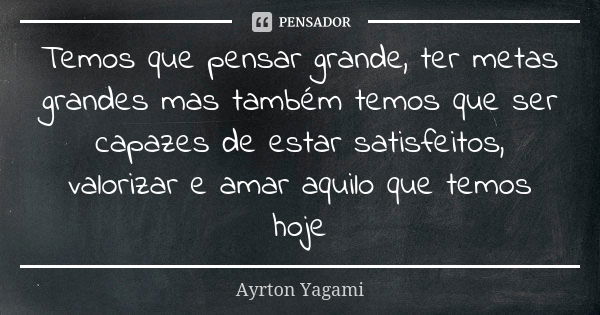 Temos que pensar grande, ter metas grandes mas também temos que ser capazes de estar satisfeitos, valorizar e amar aquilo que temos hoje... Frase de Ayrton Yagami.