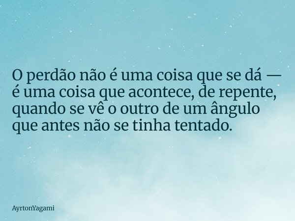 O perdão não é uma coisa que se dá — é uma coisa que acontece, de repente, quando se vê o outro de um ângulo que antes não se tinha tentado.... Frase de AyrtonYagami.