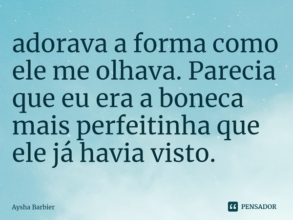 ⁠adorava a forma como ele me olhava. Parecia que eu era a boneca mais perfeitinha que ele já havia visto.... Frase de Aysha Barbier.