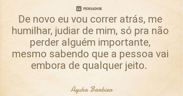 De novo eu vou correr atrás, me humilhar, judiar de mim, só pra não perder alguém importante, mesmo sabendo que a pessoa vai embora de qualquer jeito.... Frase de Aysha Barbier.