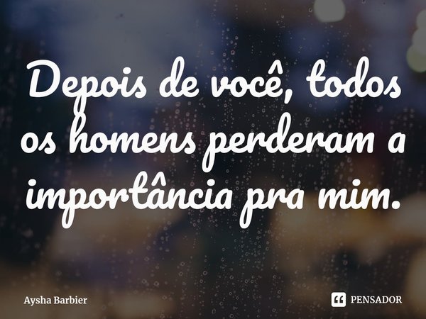 ⁠Depois de você, todos os homens perderam a importância pra mim.... Frase de Aysha Barbier.