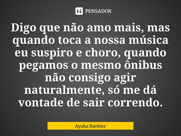 ⁠Digo que não amo mais, mas quando toca a nossa música eu suspiro e choro, quando pegamos o mesmo ônibus não consigo agir naturalmente, só me dá vontade de sair... Frase de Aysha Barbier.