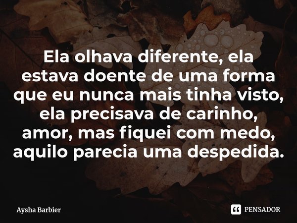 ⁠Ela olhava diferente, ela estava doente de uma forma que eu nunca mais tinha visto, ela precisava de carinho, amor, mas fiquei com medo, aquilo parecia uma des... Frase de Aysha Barbier.