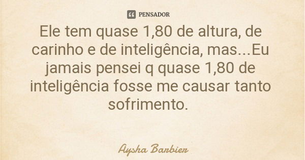 Ele tem quase 1,80 de altura, de carinho e de inteligência, mas...Eu jamais pensei q quase 1,80 de inteligência fosse me causar tanto sofrimento.... Frase de Aysha Barbier.