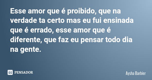 Esse amor que é proibido, que na verdade ta certo mas eu fui ensinada que é errado, esse amor que é diferente, que faz eu pensar todo dia na gente.... Frase de Aysha Barbier.