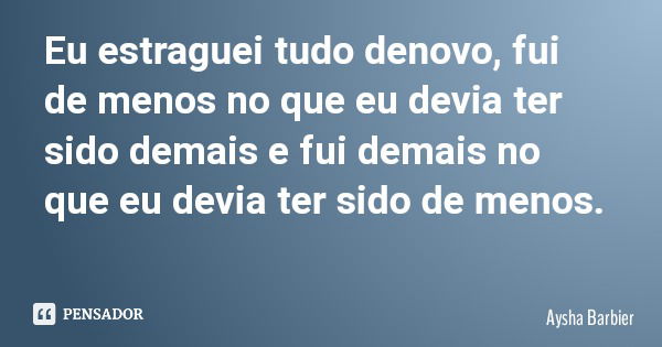 Eu estraguei tudo denovo, fui de menos no que eu devia ter sido demais e fui demais no que eu devia ter sido de menos.... Frase de Aysha Barbier.