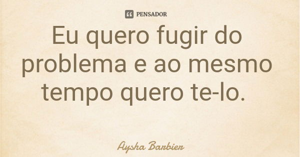 Eu quero fugir do problema e ao mesmo tempo quero te-lo.... Frase de Aysha Barbier.