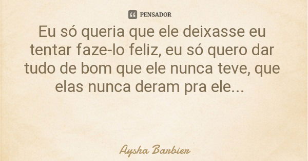 Eu só queria que ele deixasse eu tentar faze-lo feliz, eu só quero dar tudo de bom que ele nunca teve, que elas nunca deram pra ele...... Frase de Aysha Barbier.