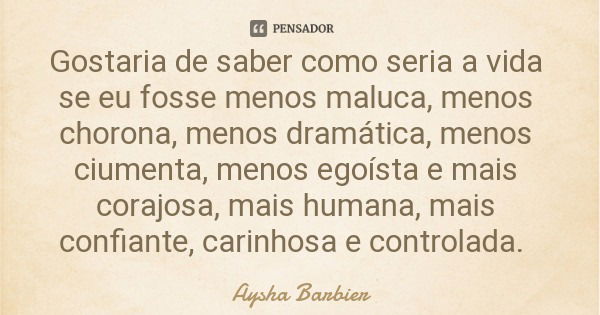 Gostaria de saber como seria a vida se eu fosse menos maluca, menos chorona, menos dramática, menos ciumenta, menos egoísta e mais corajosa, mais humana, mais c... Frase de Aysha Barbier.