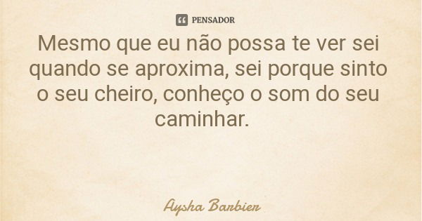 Mesmo que eu não possa te ver sei quando se aproxima, sei porque sinto o seu cheiro, conheço o som do seu caminhar.... Frase de Aysha Barbier.