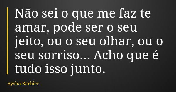 Não sei o que me faz te amar, pode ser o seu jeito, ou o seu olhar, ou o seu sorriso... Acho que é tudo isso junto.... Frase de Aysha Barbier.