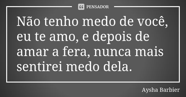 Não tenho medo de você, eu te amo, e depois de amar a fera, nunca mais sentirei medo dela.... Frase de Aysha Barbier.