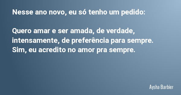 Nesse ano novo, eu só tenho um pedido: Quero amar e ser amada, de verdade, intensamente, de preferência para sempre. Sim, eu acredito no amor pra sempre.... Frase de Aysha Barbier.