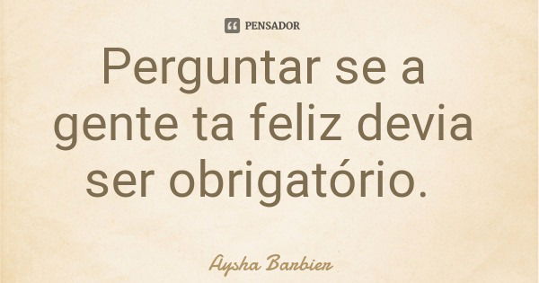 Perguntar se a gente ta feliz devia ser obrigatório.... Frase de Aysha Barbier.