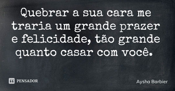 Quebrar a sua cara me traria um grande prazer e felicidade, tão grande quanto casar com você.... Frase de Aysha Barbier.