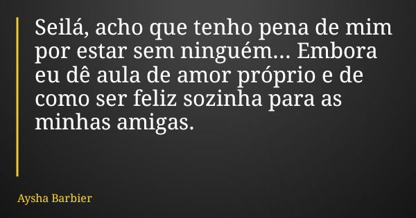 Seilá, acho que tenho pena de mim por estar sem ninguém... Embora eu dê aula de amor próprio e de como ser feliz sozinha para as minhas amigas.... Frase de Aysha Barbier.
