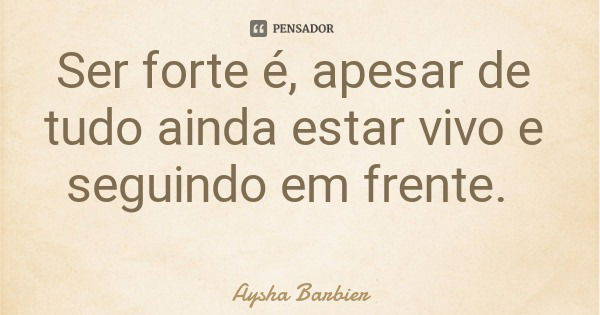 Ser forte é, apesar de tudo ainda estar vivo e seguindo em frente.... Frase de Aysha Barbier.