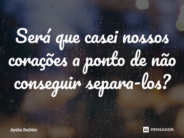 ⁠Será que casei nossos corações a ponto de não conseguir separa-los?... Frase de Aysha Barbier.