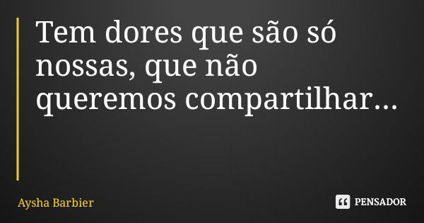 Tem dores que são só nossas, que não queremos compartilhar...... Frase de Aysha Barbier.