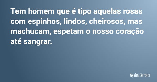 Tem homem que é tipo aquelas rosas com espinhos, lindos, cheirosos, mas machucam, espetam o nosso coração até sangrar.... Frase de Aysha Barbier.