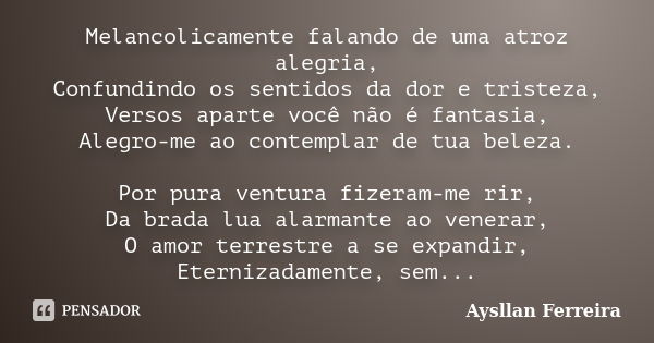 Melancolicamente falando de uma atroz alegria, Confundindo os sentidos da dor e tristeza, Versos aparte você não é fantasia, Alegro-me ao contemplar de tua bele... Frase de Aysllan Ferreira.