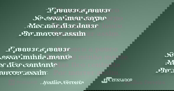 "E pouco a pouco Se esvai meu corpo Mas não fico louco Por morrer assim. E pouco a pouco Se esvai minha mente Mas fico contente Por morrer assim.... Frase de Aysllan Ferreira.