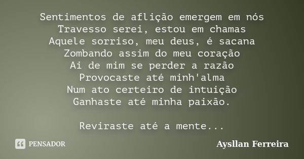 Sentimentos de aflição emergem em nós Travesso serei, estou em chamas Aquele sorriso, meu deus, é sacana Zombando assim do meu coração Ai de mim se perder a raz... Frase de Aysllan Ferreira.