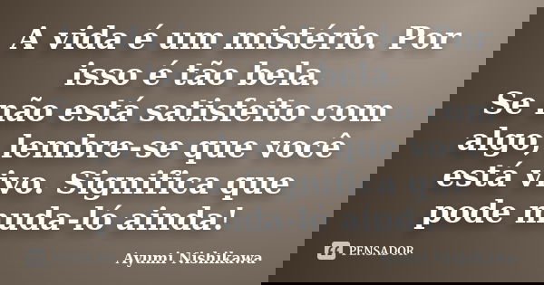 A vida é um mistério. Por isso é tão bela. Se não está satisfeito com algo, lembre-se que você está vivo. Significa que pode muda-ló ainda!... Frase de Ayumi Nishikawa.