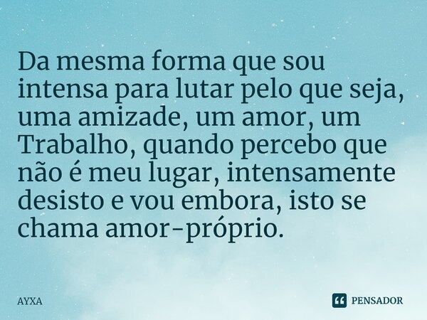 ⁠Da mesma forma que sou intensa para lutar pelo que seja, uma amizade, um amor, um Trabalho, quando percebo que não é meu lugar, intensamente desisto e vou embo... Frase de AYXA.