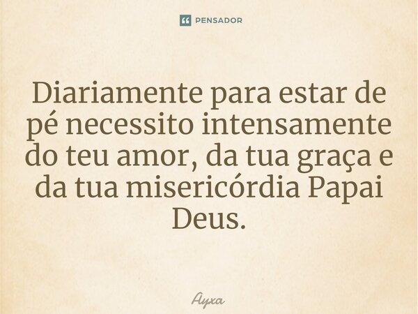 ⁠⁠Diariamente para estar de pé necessito intensamente do teu amor, da tua graça e da tua misericórdia Papai Deus.... Frase de AYXA.