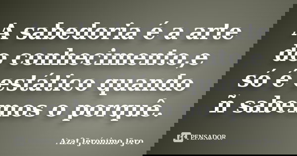 A sabedoria é a arte do conhecimento,e só é estático quando ñ sabemos o porquê.... Frase de Azaf Jerónimo Jero.