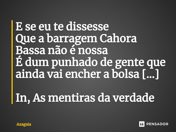 ⁠E se eu te dissesse
Que a barragem Cahora Bassa não é nossa
É dum punhado de gente que ainda vai encher a bolsa [...] In, As mentiras da verdade... Frase de AZAGAIA.