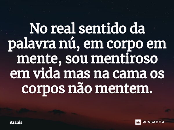 No real sentido da palavra nú, em ⁠corpo em mente, sou mentiroso em vida mas na cama os corpos não mentem.... Frase de Azanis.