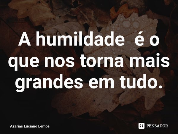 ⁠A humildade é o que nos torna mais grandes em tudo.... Frase de Azarias Luciano Lemos.