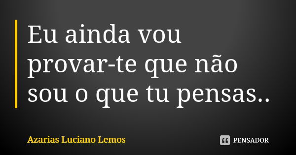 Eu ainda vou provar-te que não sou o que tu pensas..... Frase de Azarias Luciano Lemos.