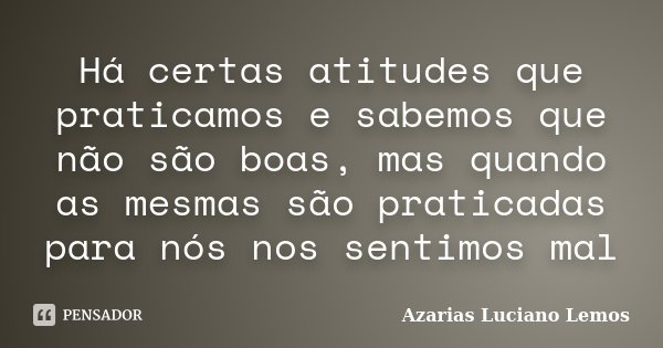Há certas atitudes que praticamos e sabemos que não são boas, mas quando as mesmas são praticadas para nós nos sentimos mal... Frase de Azarias Luciano Lemos.