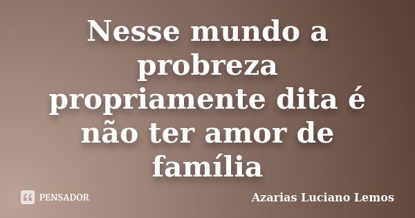 Nesse mundo a probreza propriamente dita é não ter amor de família... Frase de Azarias Luciano Lemos.