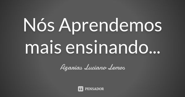 Nós Aprendemos mais ensinando...... Frase de Azarias Luciano Lemos.