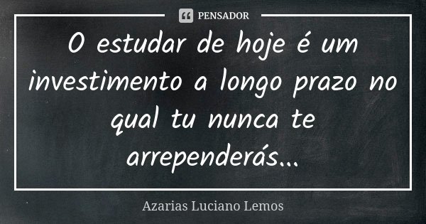O estudar de hoje é um investimento a longo prazo no qual tu nunca te arrependerás...... Frase de Azarias Luciano Lemos.
