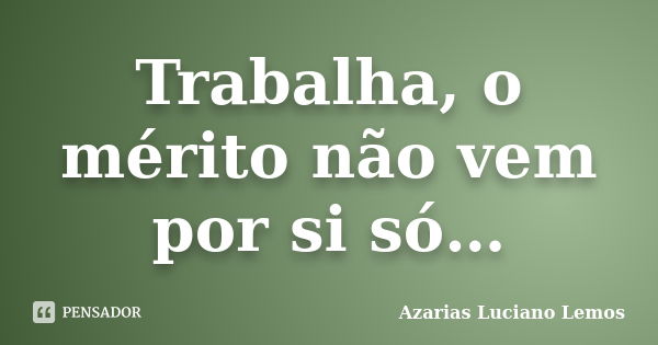 Trabalha, o mérito não vem por si só…... Frase de Azarias Luciano Lemos.