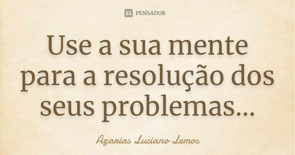 Use a sua mente para a resolução dos seus problemas...... Frase de Azarias Luciano Lemos.