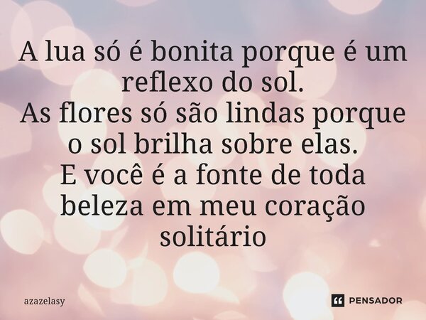 ⁠A lua só é bonita porque é um reflexo do sol. As flores só são lindas porque o sol brilha sobre elas. E você é a fonte de toda beleza em meu coração solitário... Frase de azazelasy.