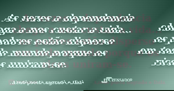 As vezes a dependencia chega a nos custar a vida... os pobres estão disperso em todo mundo porque os ricos uniram-se.... Frase de Azedo poeta sagrado e Dala.