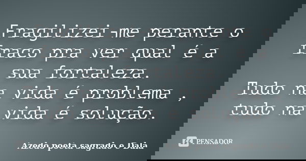 Fragilizei-me perante o fraco pra ver qual é a sua fortaleza. Tudo na vida é problema , tudo na vida é solução.... Frase de Azedo poeta sagrado e Dala.