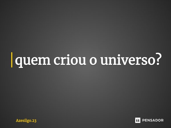 ⁠quem criou o universo?... Frase de Azesilgo.23.