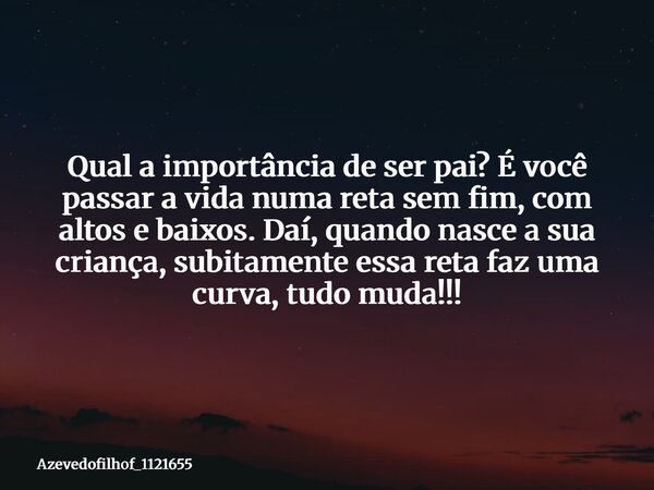 Qual a importância de ser pai? É você passar a vida numa reta sem fim, com altos e baixos. Daí, quando nasce a sua criança, subitamente essa reta faz uma curva,... Frase de azevedofilhof_1121655.