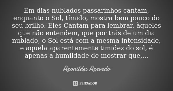 Em dias nublados passarinhos cantam, enquanto o Sol, tímido, mostra bem pouco do seu brilho. Eles Cantam para lembrar, àqueles que não entendem, que por trás de... Frase de Azonildes Azevedo.