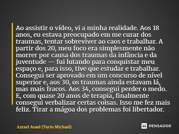 Ao assistir o vídeo, vi a minha realidade. Aos 18 anos, eu estava preocupado em me curar dos traumas, tentar sobreviver ao caos e trabalhar. A partir dos 20, m... Frase de Azrael Asael (Tarin Michael).